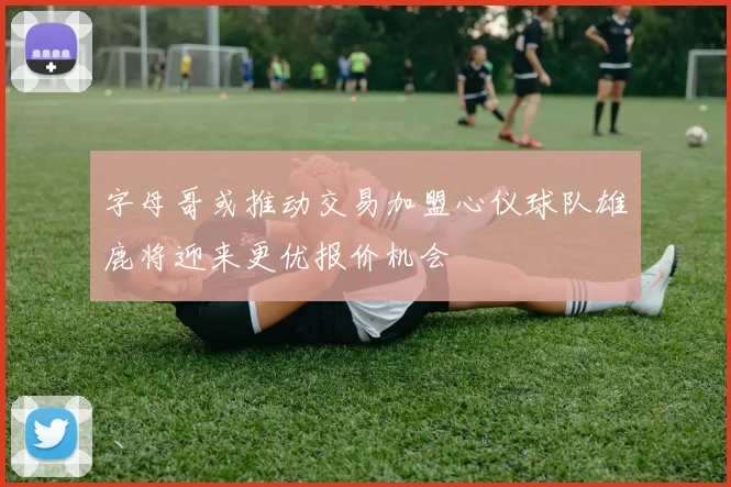 字母哥或推动交易加盟心仪球队雄鹿将迎来更优报价机会
