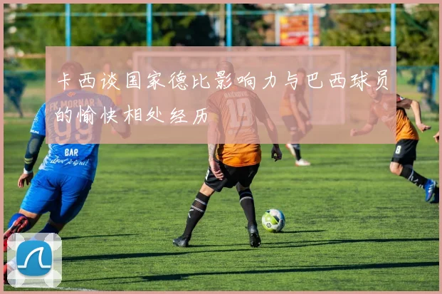 卡西谈国家德比影响力与巴西球员的愉快相处经历
