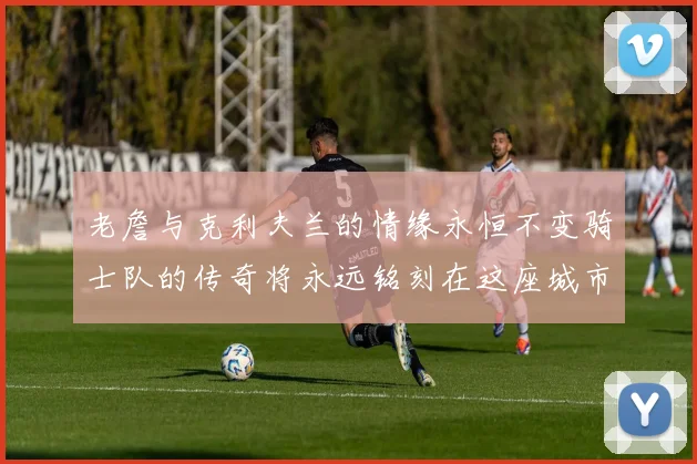 老詹与克利夫兰的情缘永恒不变骑士队的传奇将永远铭刻在这座城市